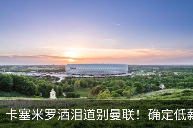 卡塞米罗洒泪道别曼联！确定低薪加盟迈阿密国际，与小贝梅西合作
